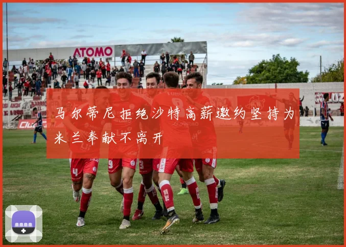 马尔蒂尼拒绝沙特高薪邀约坚持为米兰奉献不离开