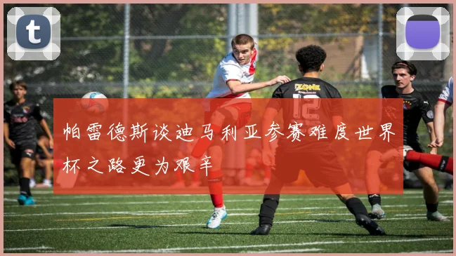 帕雷德斯谈迪马利亚参赛难度世界杯之路更为艰辛