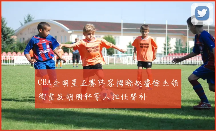 CBA全明星正赛阵容揭晓赵睿徐杰领衔首发胡明轩等人担任替补