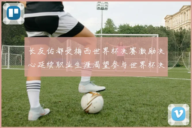 长友佑都受梅西世界杯决赛激励决心延续职业生涯渴望参与世界杯决赛
