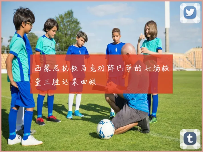 西蒙尼执教马竞对阵巴萨的七场较量三胜记录回顾