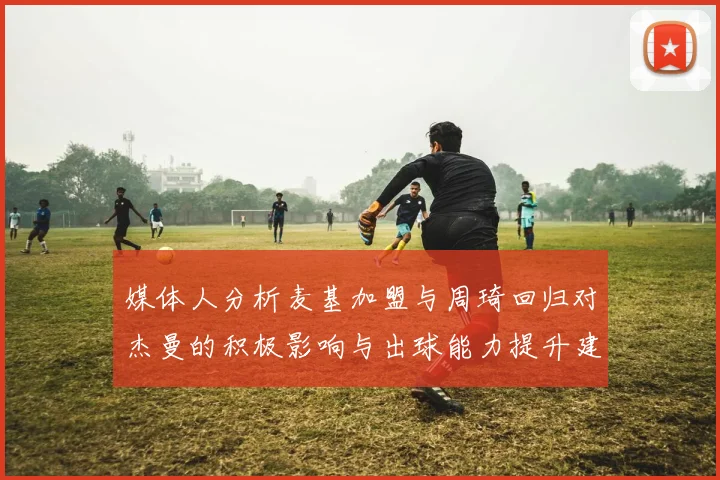 媒体人分析麦基加盟与周琦回归对杰曼的积极影响与出球能力提升建议