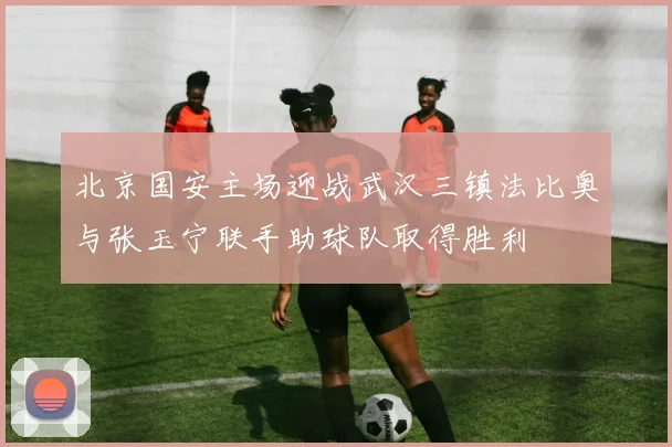 北京国安主场迎战武汉三镇法比奥与张玉宁联手助球队取得胜利