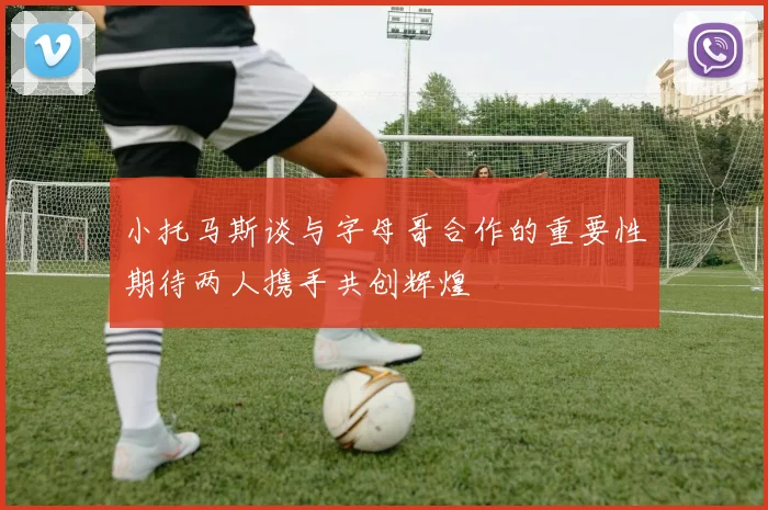 小托马斯谈与字母哥合作的重要性期待两人携手共创辉煌