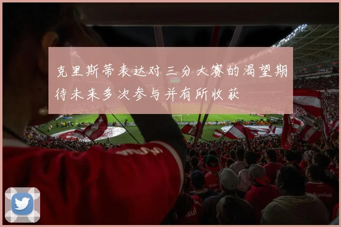 克里斯蒂表达对三分大赛的渴望期待未来多次参与并有所收获