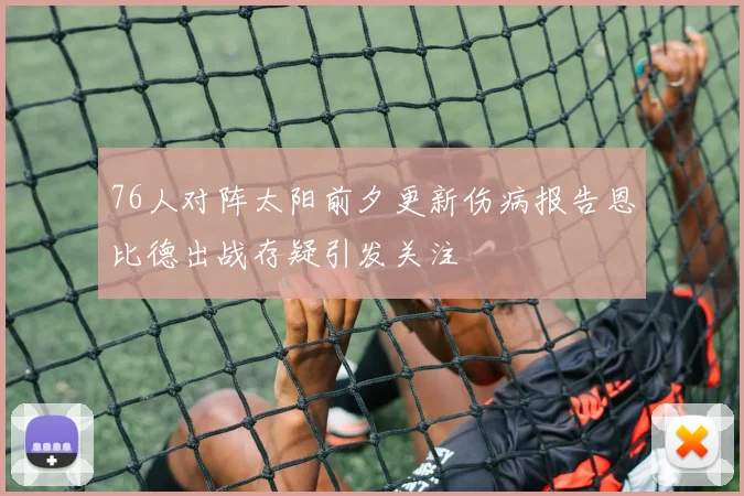 76人对阵太阳前夕更新伤病报告恩比德出战存疑引发关注