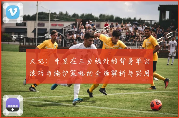 火记：申京在三分线外的背身单打技巧与掩护策略的全面解析与实用指南