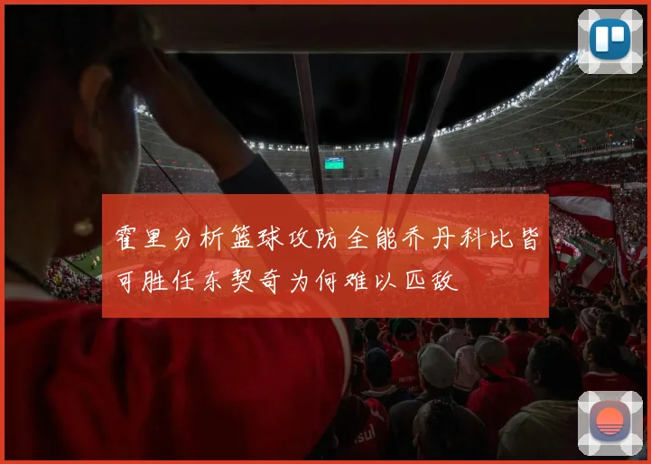 霍里分析篮球攻防全能乔丹科比皆可胜任东契奇为何难以匹敌