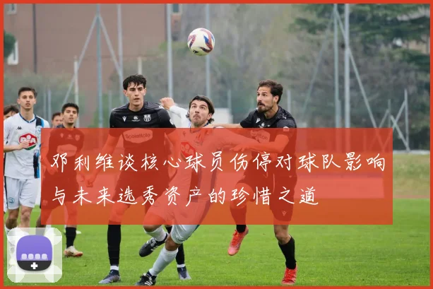 邓利维谈核心球员伤停对球队影响与未来选秀资产的珍惜之道