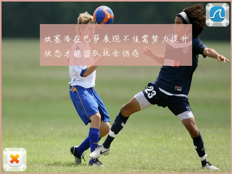 坎塞洛在巴萨表现不佳需努力提升状态才能留队机会仍存