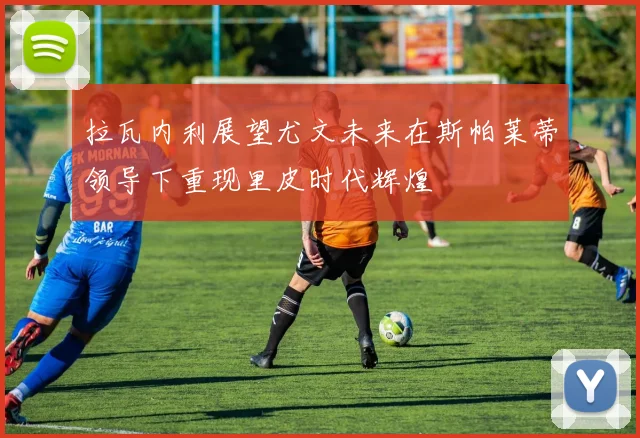 拉瓦内利展望尤文未来在斯帕莱蒂领导下重现里皮时代辉煌