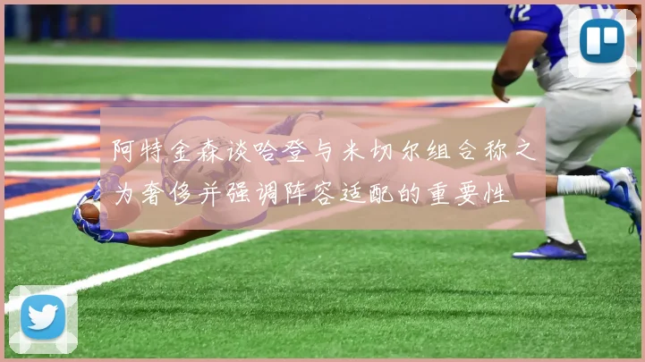 阿特金森谈哈登与米切尔组合称之为奢侈并强调阵容适配的重要性