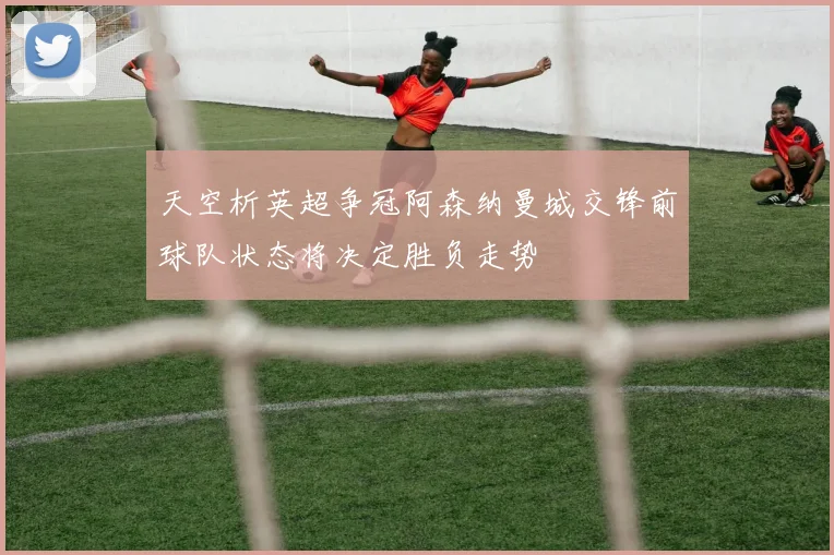 天空析英超争冠阿森纳曼城交锋前球队状态将决定胜负走势