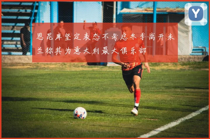 恩昆库坚定表态不考虑冬季离开米兰称其为意大利最大俱乐部