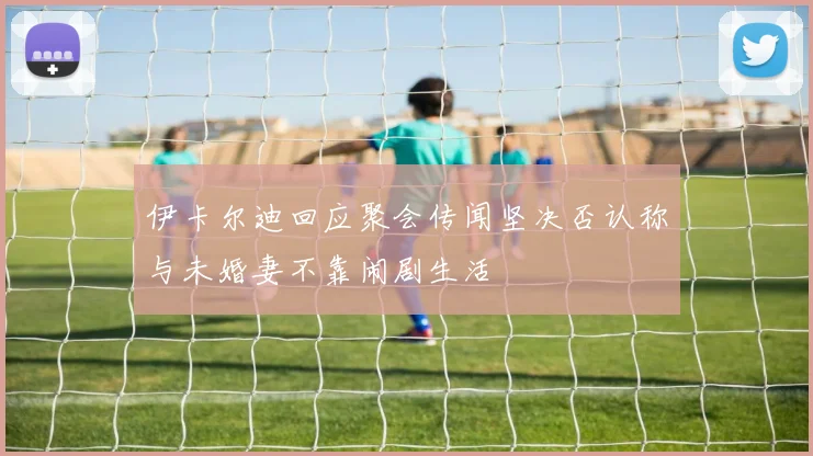 伊卡尔迪回应聚会传闻坚决否认称与未婚妻不靠闹剧生活