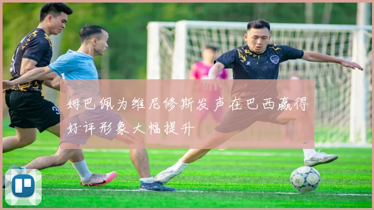 姆巴佩为维尼修斯发声在巴西赢得好评形象大幅提升