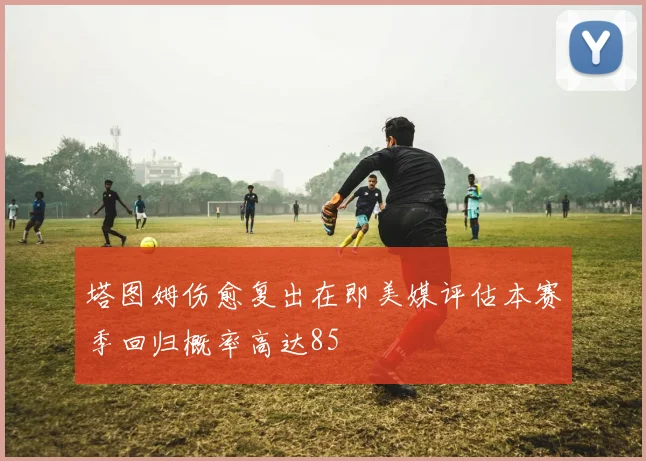 塔图姆伤愈复出在即美媒评估本赛季回归概率高达85