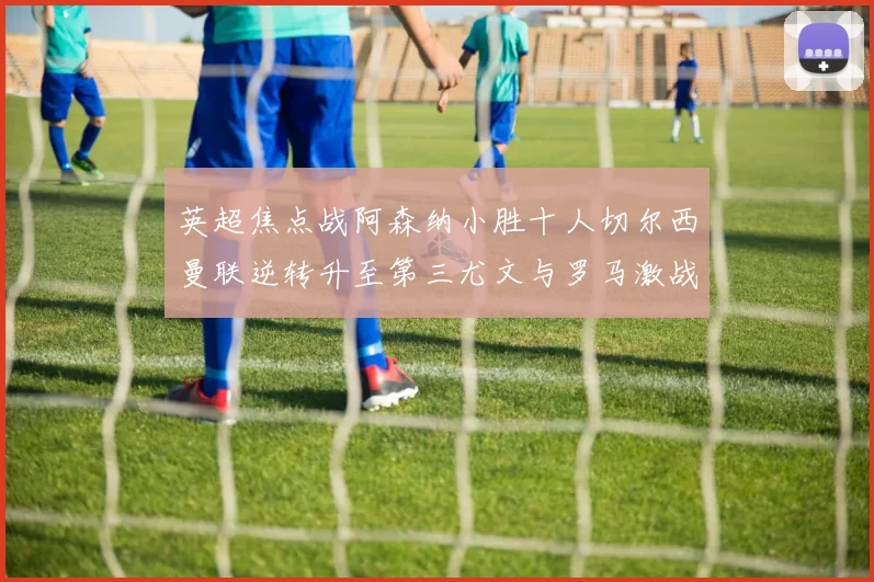 英超焦点战阿森纳小胜十人切尔西曼联逆转升至第三尤文与罗马激战平局