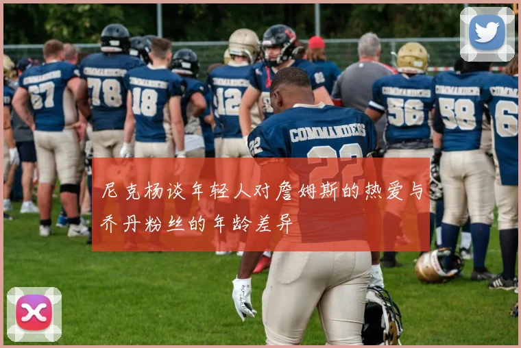 尼克杨谈年轻人对詹姆斯的热爱与乔丹粉丝的年龄差异