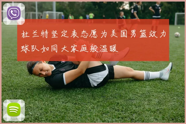 杜兰特坚定表态愿为美国男篮效力球队如同大家庭般温暖