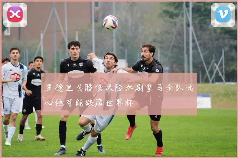 罗德里戈膝伤风险加剧皇马全队忧心他可能缺席世界杯