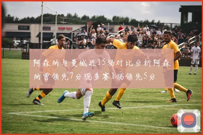 阿森纳与曼城近15场对比分析阿森纳曾领先7分现多赛1场领先5分