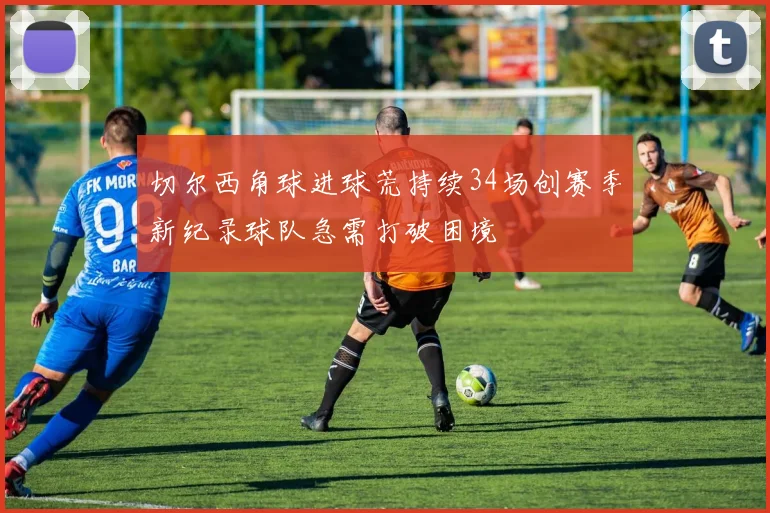 切尔西角球进球荒持续34场创赛季新纪录球队急需打破困境