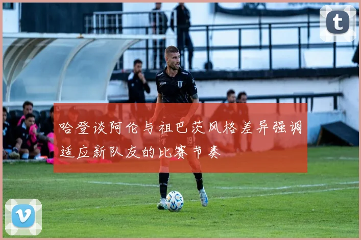 哈登谈阿伦与祖巴茨风格差异强调适应新队友的比赛节奏