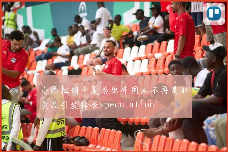 小图拉姆今夏或离开国米不再是非卖品引发转会speculation